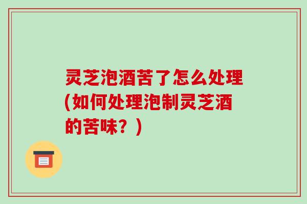 灵芝泡酒苦了怎么处理(如何处理泡制灵芝酒的苦味？)