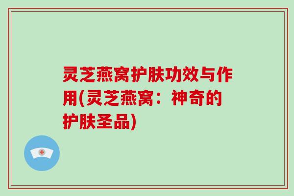 灵芝燕窝护肤功效与作用(灵芝燕窝：神奇的护肤圣品)