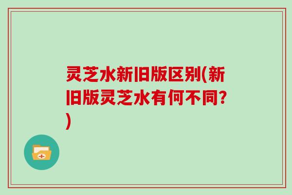 灵芝水新旧版区别(新旧版灵芝水有何不同？)