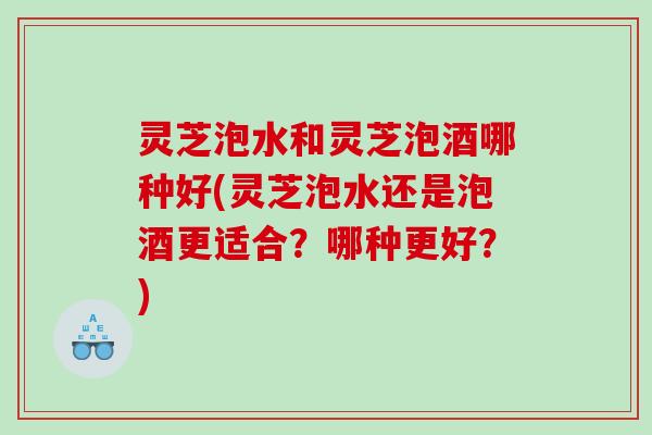 灵芝泡水和灵芝泡酒哪种好(灵芝泡水还是泡酒更适合？哪种更好？)