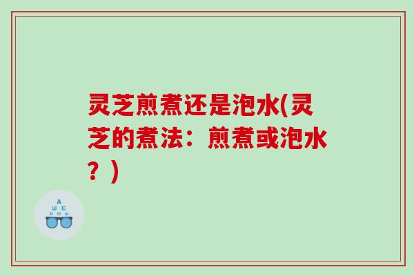 灵芝煎煮还是泡水(灵芝的煮法：煎煮或泡水？)