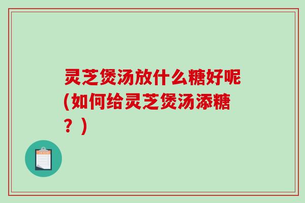 灵芝煲汤放什么糖好呢(如何给灵芝煲汤添糖？)