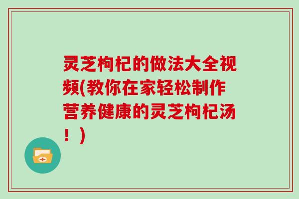 灵芝枸杞的做法大全视频(教你在家轻松制作营养健康的灵芝枸杞汤！)