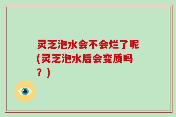 灵芝泡水会不会烂了呢(灵芝泡水后会变质吗？)