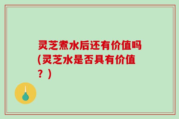 灵芝煮水后还有价值吗(灵芝水是否具有价值？)