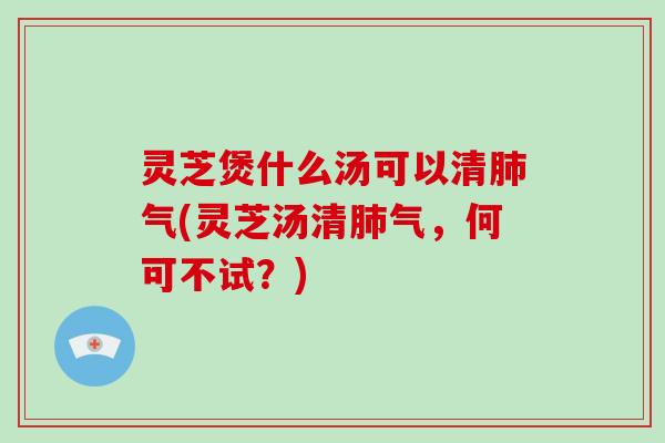 灵芝煲什么汤可以清肺气(灵芝汤清肺气，何可不试？)