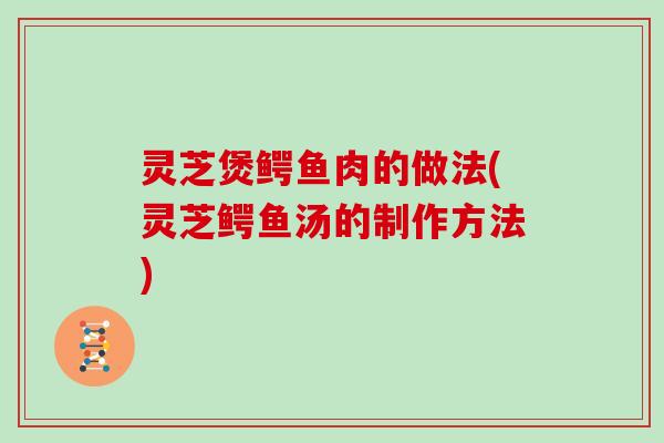 灵芝煲鳄鱼肉的做法(灵芝鳄鱼汤的制作方法)
