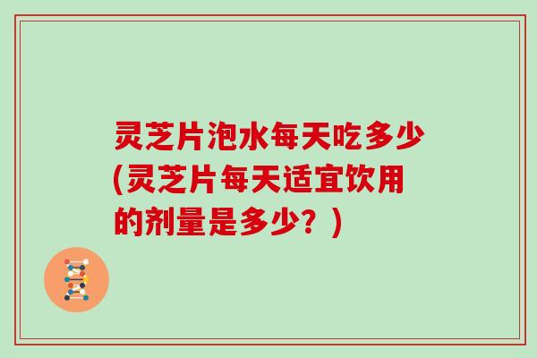 灵芝片泡水每天吃多少(灵芝片每天适宜饮用的剂量是多少？)