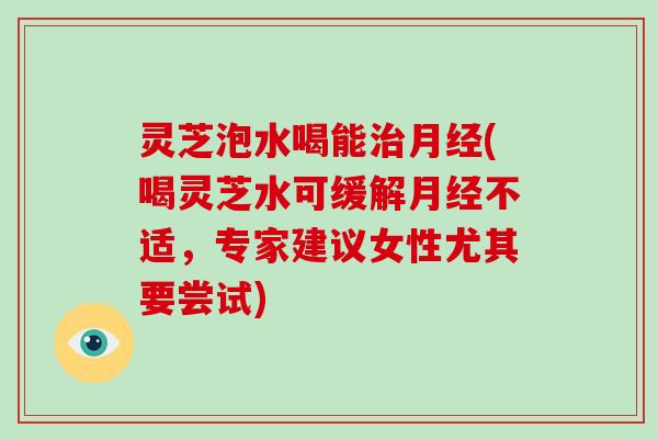 灵芝泡水喝能(喝灵芝水可缓解不适，专家建议女性尤其要尝试)