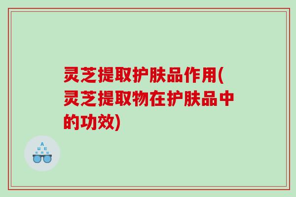 灵芝提取护肤品作用(灵芝提取物在护肤品中的功效)