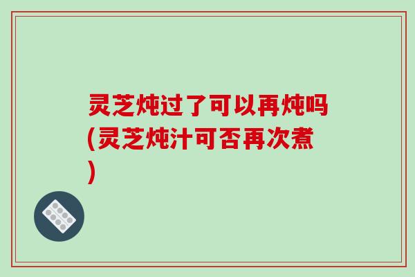 灵芝炖过了可以再炖吗(灵芝炖汁可否再次煮)