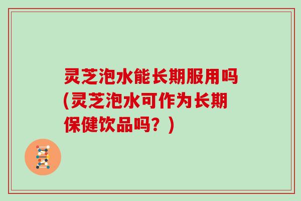 灵芝泡水能长期服用吗(灵芝泡水可作为长期保健饮品吗？)