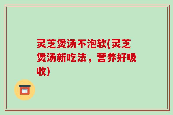 灵芝煲汤不泡软(灵芝煲汤新吃法，营养好吸收)