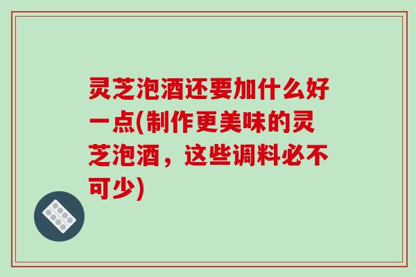 灵芝泡酒还要加什么好一点(制作更美味的灵芝泡酒，这些调料必不可少)