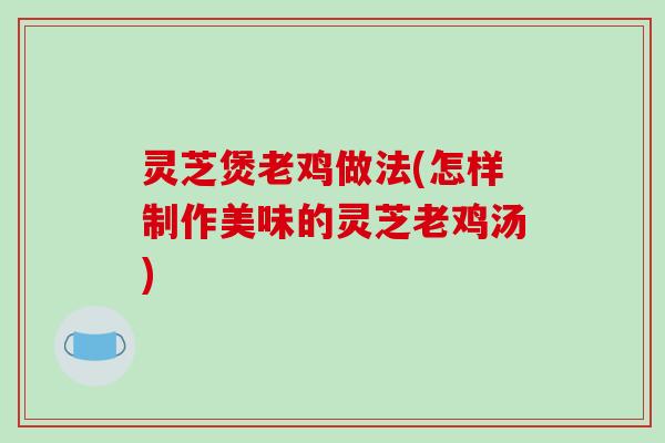 灵芝煲老鸡做法(怎样制作美味的灵芝老鸡汤)