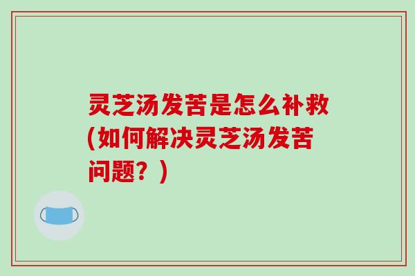 灵芝汤发苦是怎么补救(如何解决灵芝汤发苦问题？)