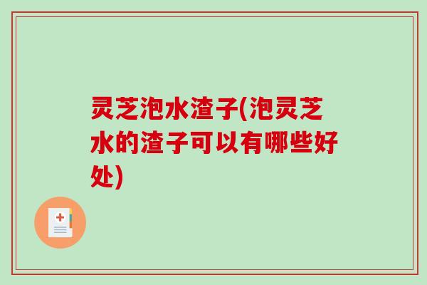 灵芝泡水渣子(泡灵芝水的渣子可以有哪些好处)