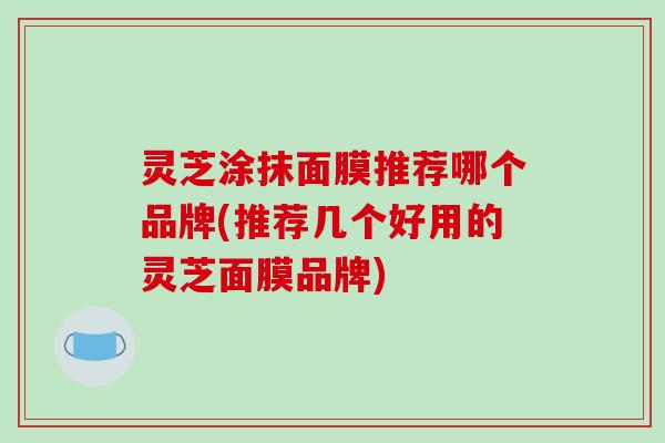 灵芝涂抹面膜推荐哪个品牌(推荐几个好用的灵芝面膜品牌)