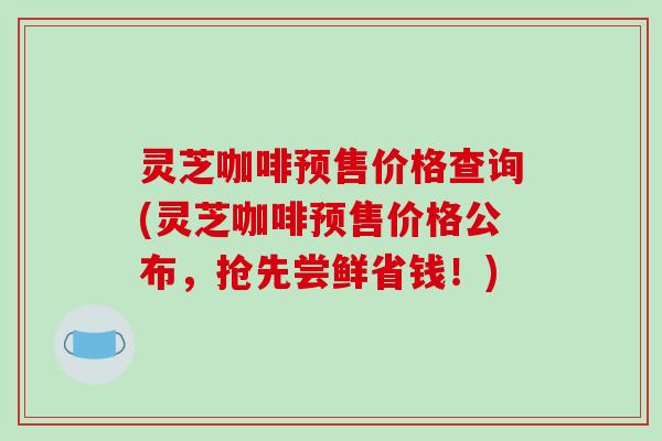 灵芝咖啡预售价格查询(灵芝咖啡预售价格公布，抢先尝鲜省钱！)
