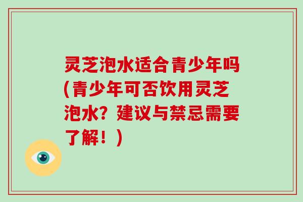灵芝泡水适合青少年吗(青少年可否饮用灵芝泡水？建议与禁忌需要了解！)