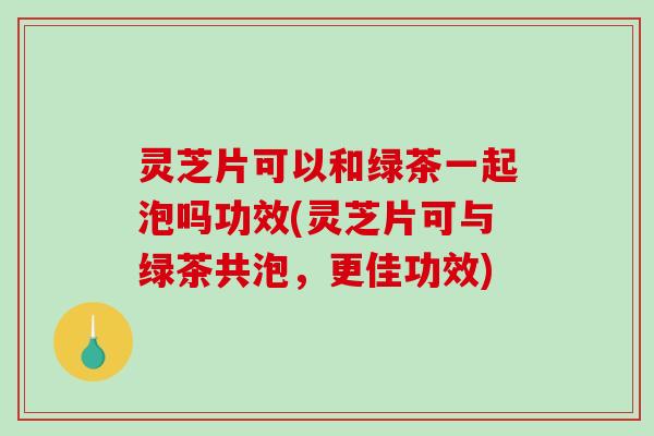 灵芝片可以和绿茶一起泡吗功效(灵芝片可与绿茶共泡，更佳功效)