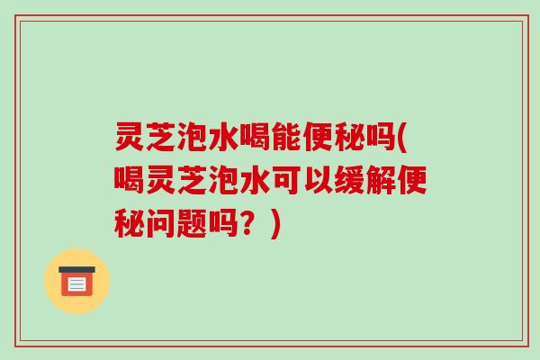 灵芝泡水喝能吗(喝灵芝泡水可以缓解问题吗？)