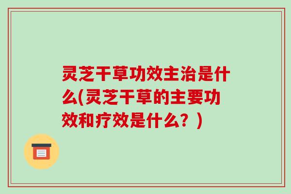 灵芝干草功效主是什么(灵芝干草的主要功效和疗效是什么？)