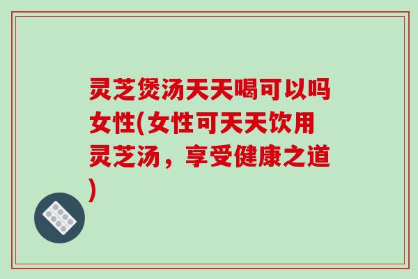灵芝煲汤天天喝可以吗女性(女性可天天饮用灵芝汤，享受健康之道)
