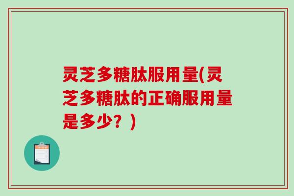 灵芝多糖肽服用量(灵芝多糖肽的正确服用量是多少？)