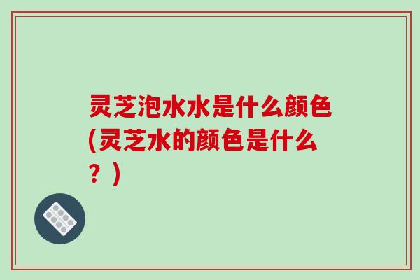 灵芝泡水水是什么颜色(灵芝水的颜色是什么？)
