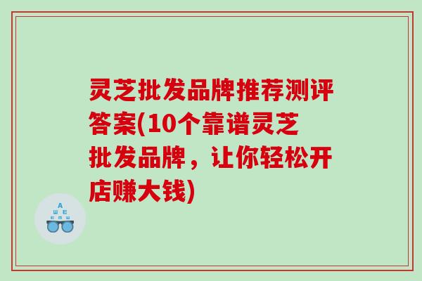 灵芝批发品牌推荐测评答案(10个靠谱灵芝批发品牌，让你轻松开店赚大钱)