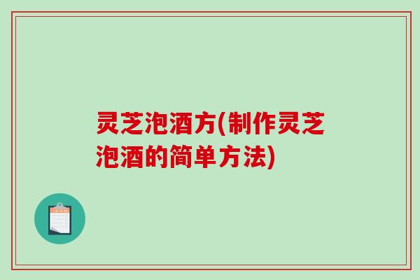 灵芝泡酒方(制作灵芝泡酒的简单方法)