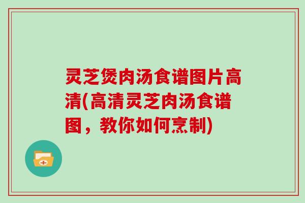 灵芝煲肉汤食谱图片高清(高清灵芝肉汤食谱图，教你如何烹制)