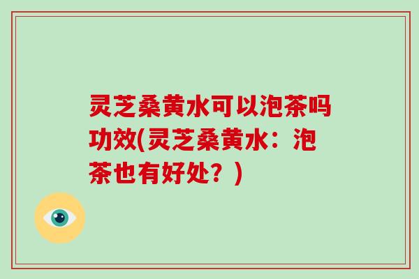 灵芝桑黄水可以泡茶吗功效(灵芝桑黄水：泡茶也有好处？)