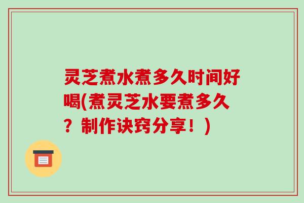 灵芝煮水煮多久时间好喝(煮灵芝水要煮多久？制作诀窍分享！)