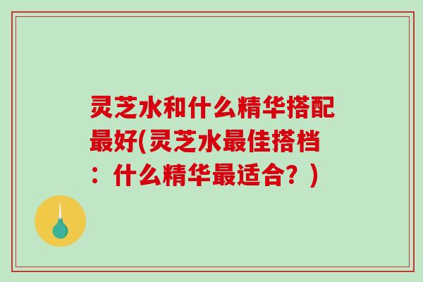 灵芝水和什么精华搭配好(灵芝水佳搭档：什么精华适合？)