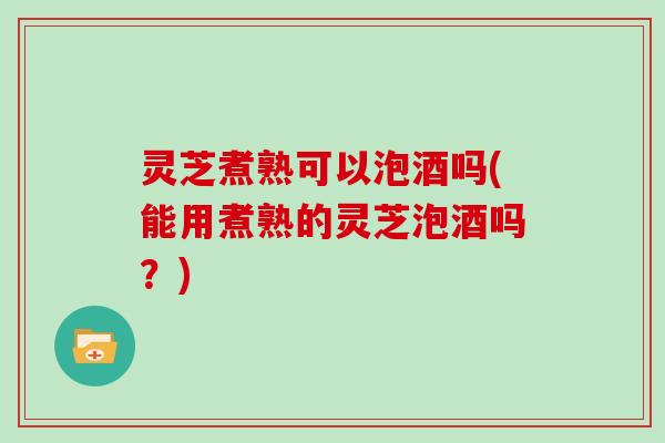 灵芝煮熟可以泡酒吗(能用煮熟的灵芝泡酒吗？)