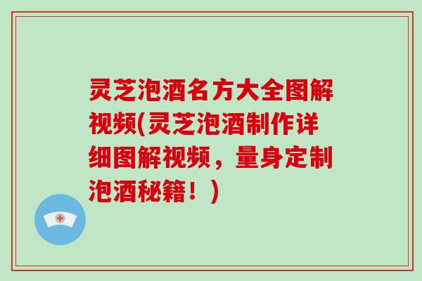 灵芝泡酒名方大全图解视频(灵芝泡酒制作详细图解视频，量身定制泡酒秘籍！)