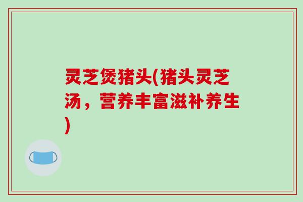 灵芝煲猪头(猪头灵芝汤，营养丰富滋补养生)