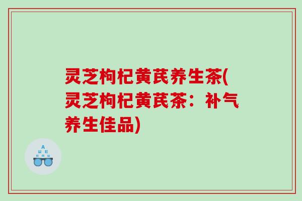 灵芝枸杞黄芪养生茶(灵芝枸杞黄芪茶：养生佳品)