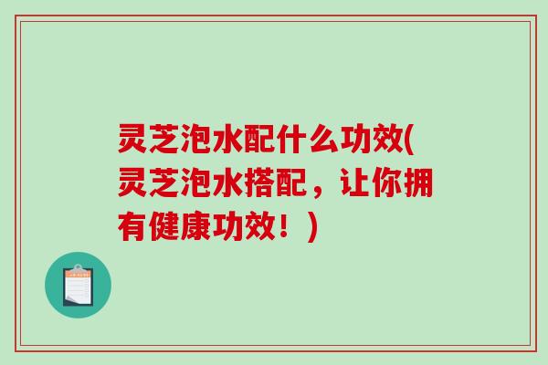 灵芝泡水配什么功效(灵芝泡水搭配，让你拥有健康功效！)