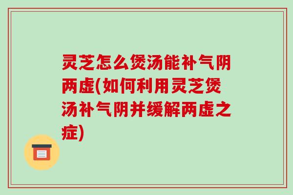 灵芝怎么煲汤能阴两虚(如何利用灵芝煲汤阴并缓解两虚之症)