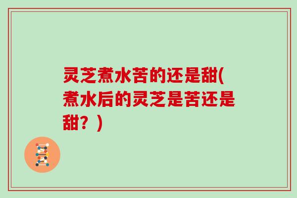 灵芝煮水苦的还是甜(煮水后的灵芝是苦还是甜？)