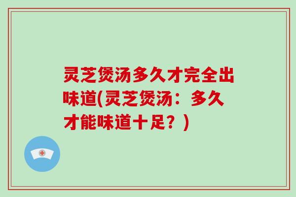 灵芝煲汤多久才完全出味道(灵芝煲汤：多久才能味道十足？)