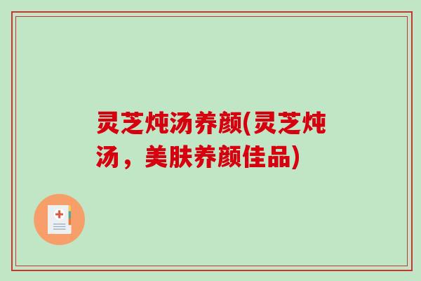 灵芝炖汤养颜(灵芝炖汤，美肤养颜佳品)