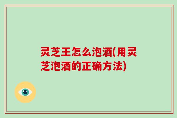 灵芝王怎么泡酒(用灵芝泡酒的正确方法)