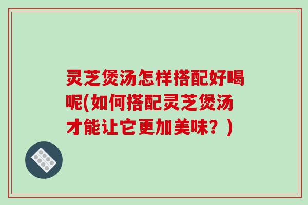 灵芝煲汤怎样搭配好喝呢(如何搭配灵芝煲汤才能让它更加美味？)