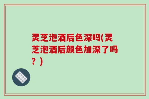灵芝泡酒后色深吗(灵芝泡酒后颜色加深了吗？)