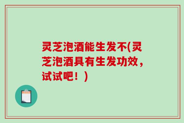灵芝泡酒能生发不(灵芝泡酒具有生发功效，试试吧！)