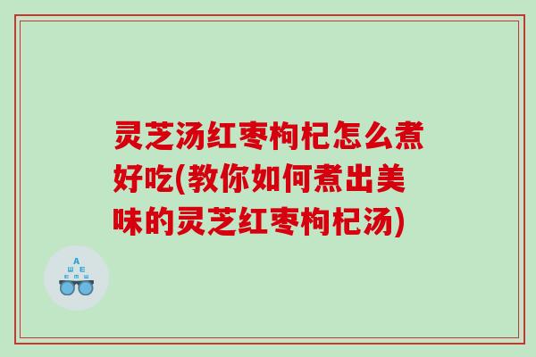 灵芝汤红枣枸杞怎么煮好吃(教你如何煮出美味的灵芝红枣枸杞汤)